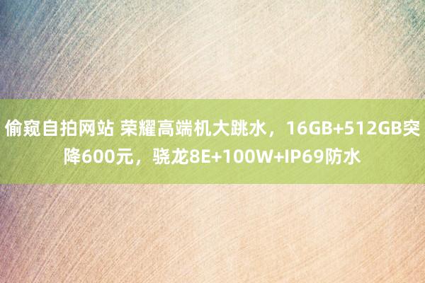 偷窥自拍网站 荣耀高端机大跳水，16GB+512GB突降600元，骁龙8E+100W+IP69防水