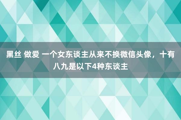 黑丝 做爱 一个女东谈主从来不换微信头像，十有八九是以下4种东谈主