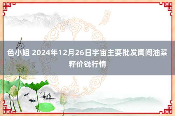 色小姐 2024年12月26日宇宙主要批发阛阓油菜籽价钱行情