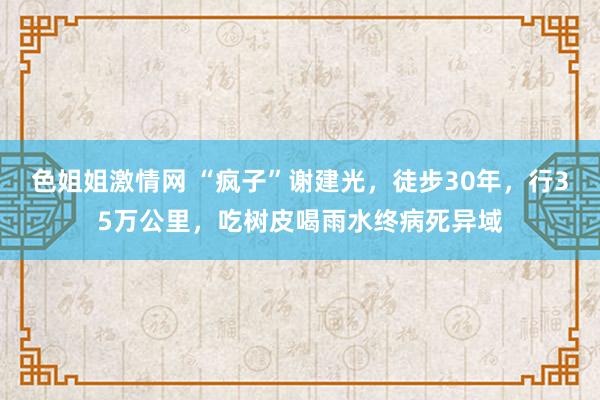 色姐姐激情网 “疯子”谢建光，徒步30年，行35万公里，吃树皮喝雨水终病死异域