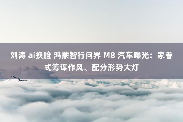 刘涛 ai换脸 鸿蒙智行问界 M8 汽车曝光：家眷式筹谋作风、配分形势大灯