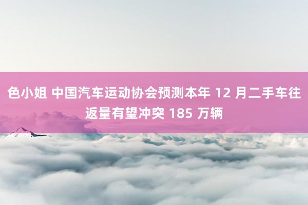 色小姐 中国汽车运动协会预测本年 12 月二手车往返量有望冲突 185 万辆