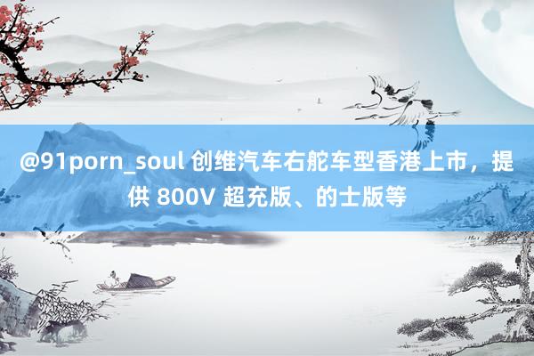 @91porn_soul 创维汽车右舵车型香港上市，提供 800V 超充版、的士版等