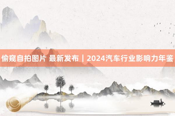 偷窥自拍图片 最新发布｜2024汽车行业影响力年鉴