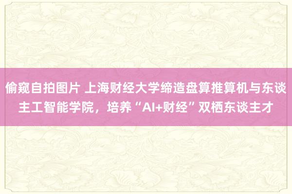 偷窥自拍图片 上海财经大学缔造盘算推算机与东谈主工智能学院，培养“AI+财经”双栖东谈主才