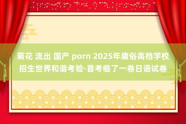 菊花 流出 国产 porn 2025年庸俗高档学校招生世界和谐考验·首考临了一卷日语试卷