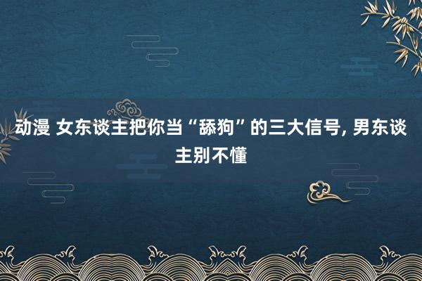 动漫 女东谈主把你当“舔狗”的三大信号， 男东谈主别不懂