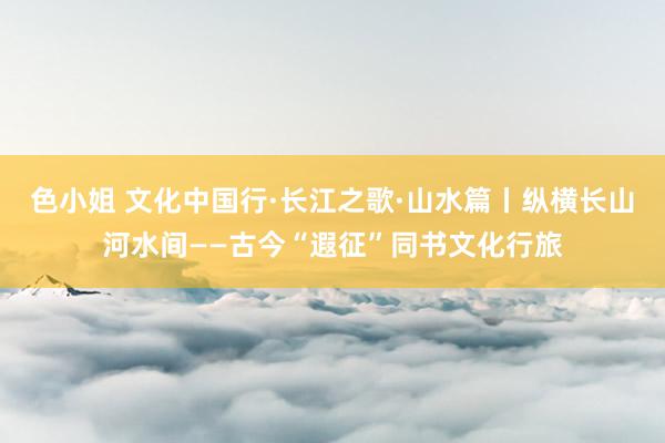 色小姐 文化中国行·长江之歌·山水篇丨纵横长山河水间——古今“遐征”同书文化行旅