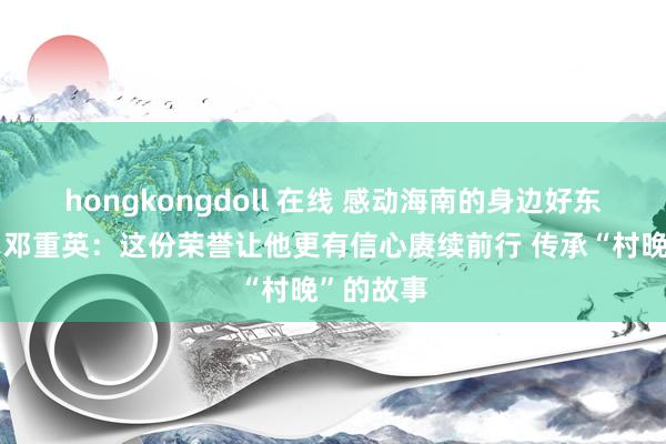 hongkongdoll 在线 感动海南的身边好东说念主丨邓重英：这份荣誉让他更有信心赓续前行 传承“村晚”的故事