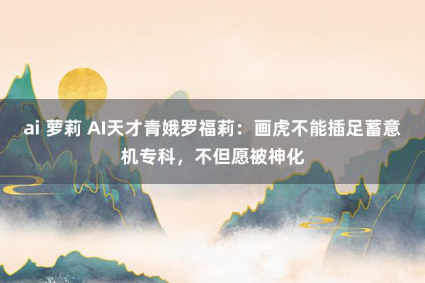 ai 萝莉 AI天才青娥罗福莉：画虎不能插足蓄意机专科，不但愿被神化