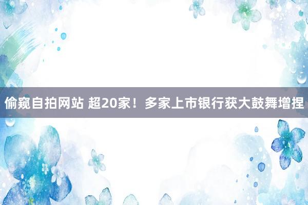 偷窥自拍网站 超20家！多家上市银行获大鼓舞增捏