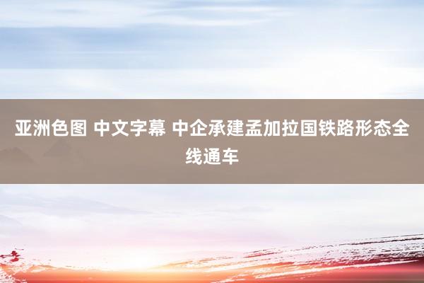 亚洲色图 中文字幕 中企承建孟加拉国铁路形态全线通车