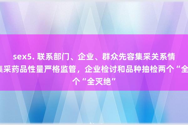 sex5. 联系部门、企业、群众先容集采关系情况：集采药品性量严格监管，企业检讨和品种抽检两个“全灭绝”