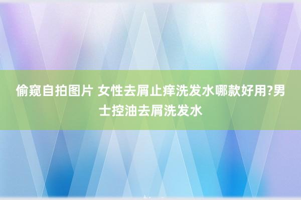 偷窥自拍图片 女性去屑止痒洗发水哪款好用?男士控油去屑洗发水