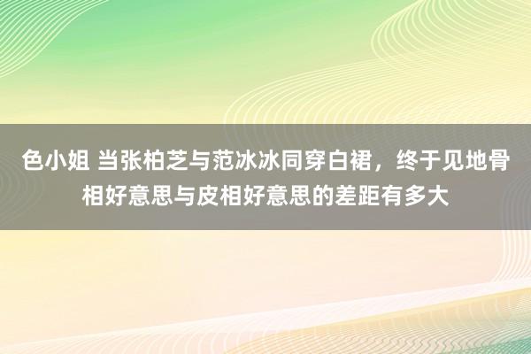 色小姐 当张柏芝与范冰冰同穿白裙，终于见地骨相好意思与皮相好意思的差距有多大