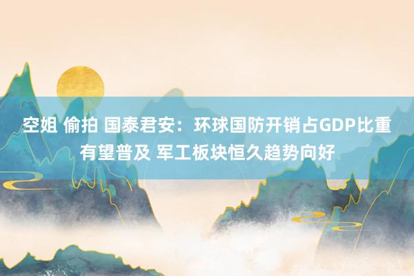 空姐 偷拍 国泰君安：环球国防开销占GDP比重有望普及 军工板块恒久趋势向好