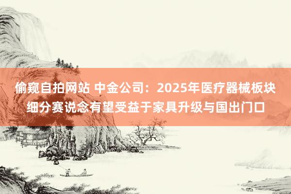 偷窥自拍网站 中金公司：2025年医疗器械板块细分赛说念有望受益于家具升级与国出门口