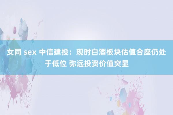 女同 sex 中信建投：现时白酒板块估值合座仍处于低位 弥远投资价值突显