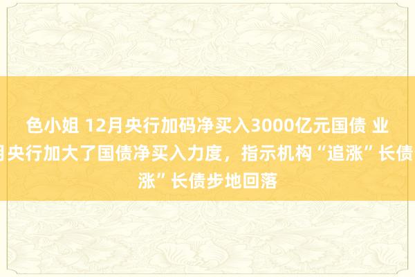 色小姐 12月央行加码净买入3000亿元国债 业内：12月央行加大了国债净买入力度，指示机构“追涨”长债步地回落