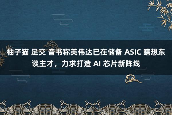 柚子猫 足交 音书称英伟达已在储备 ASIC 瞎想东谈主才，力求打造 AI 芯片新阵线