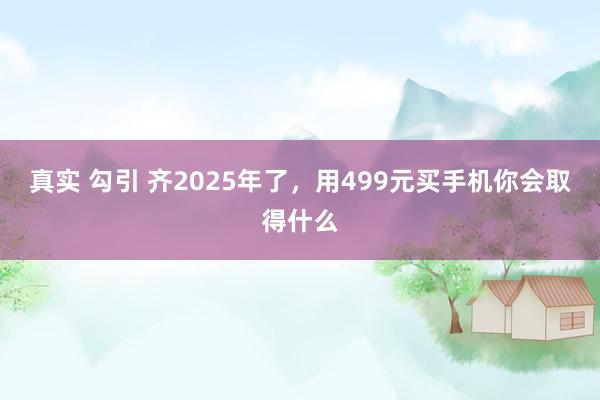 真实 勾引 齐2025年了，用499元买手机你会取得什么