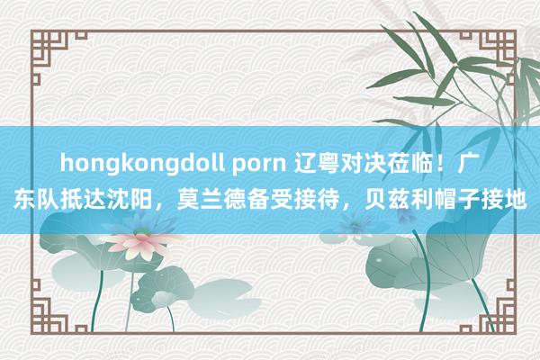 hongkongdoll porn 辽粤对决莅临！广东队抵达沈阳，莫兰德备受接待，贝兹利帽子接地