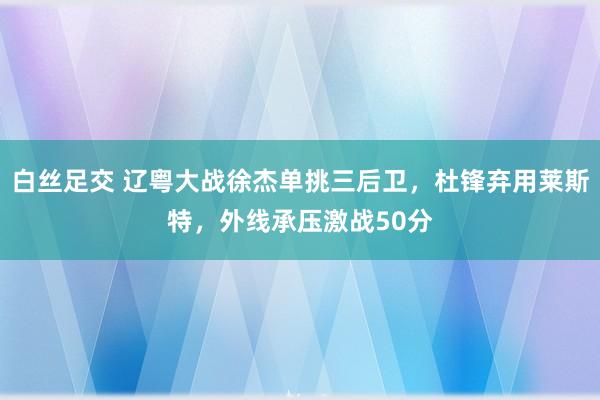 白丝足交 辽粤大战徐杰单挑三后卫，杜锋弃用莱斯特，外线承压激战50分