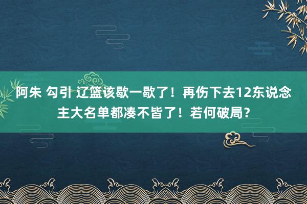 阿朱 勾引 辽篮该歇一歇了！再伤下去12东说念主大名单都凑不皆了！若何破局？