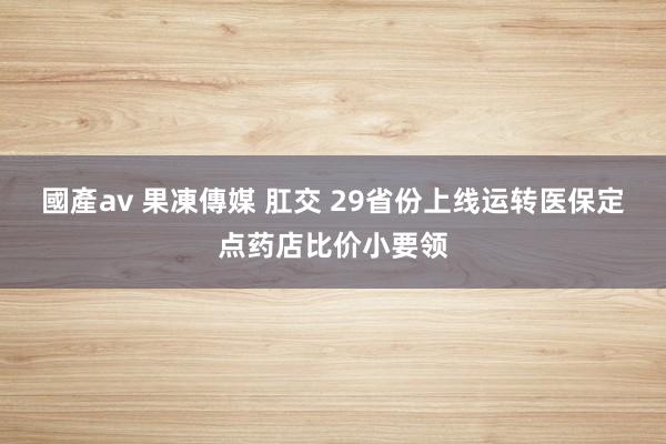 國產av 果凍傳媒 肛交 29省份上线运转医保定点药店比价小要领