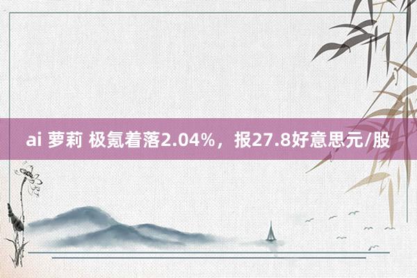 ai 萝莉 极氪着落2.04%，报27.8好意思元/股