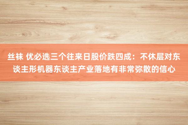 丝袜 优必选三个往来日股价跌四成：不休层对东谈主形机器东谈主产业落地有非常弥散的信心