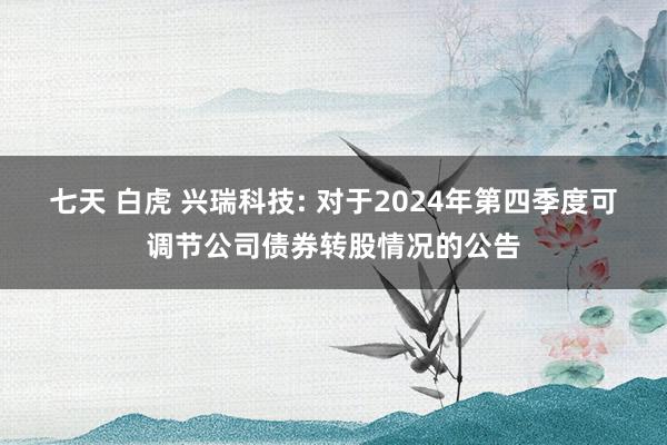 七天 白虎 兴瑞科技: 对于2024年第四季度可调节公司债券转股情况的公告