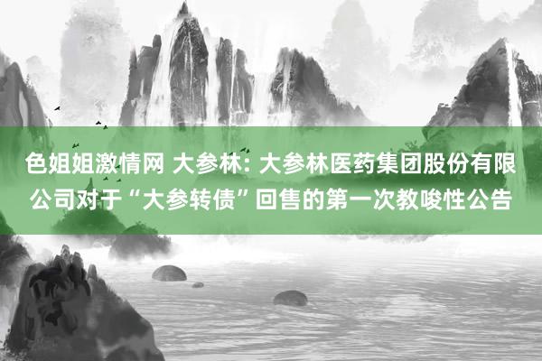 色姐姐激情网 大参林: 大参林医药集团股份有限公司对于“大参转债”回售的第一次教唆性公告