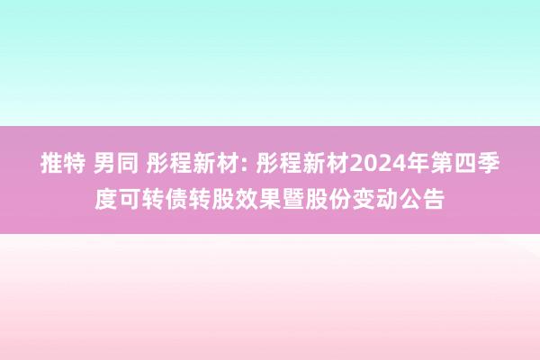 推特 男同 彤程新材: 彤程新材2024年第四季度可转债转股效果暨股份变动公告