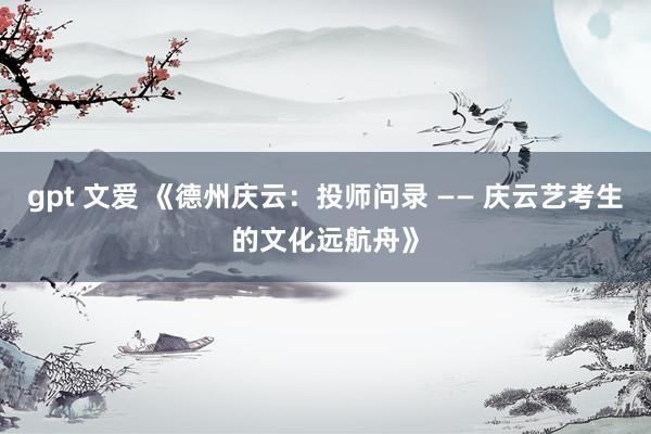 gpt 文爱 《德州庆云：投师问录 —— 庆云艺考生的文化远航舟》