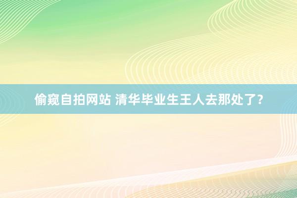 偷窥自拍网站 清华毕业生王人去那处了？