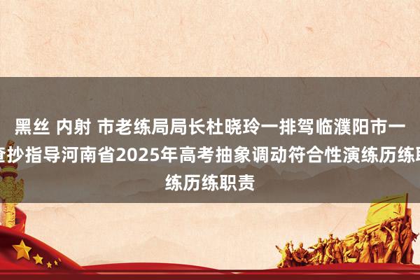 黑丝 内射 市老练局局长杜晓玲一排驾临濮阳市一高查抄指导河南省2025年高考抽象调动符合性演练历练职责