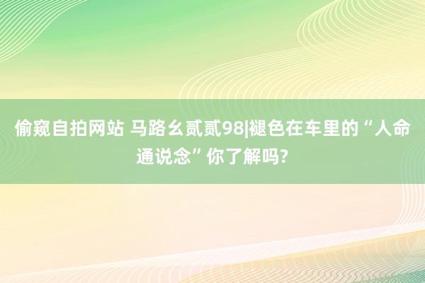 偷窥自拍网站 马路幺贰贰98|褪色在车里的“人命通说念”你了解吗?