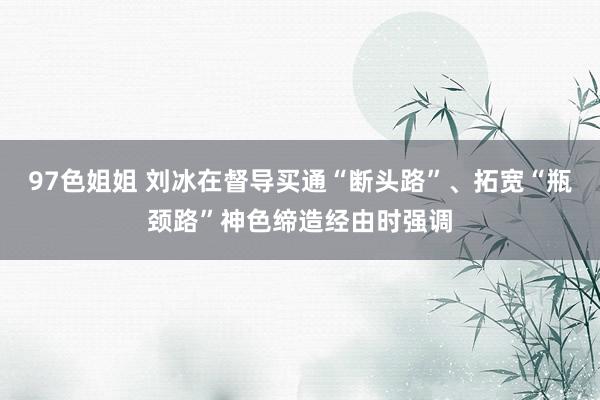 97色姐姐 刘冰在督导买通“断头路”、拓宽“瓶颈路”神色缔造经由时强调