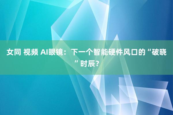 女同 视频 AI眼镜：下一个智能硬件风口的“破晓”时辰？