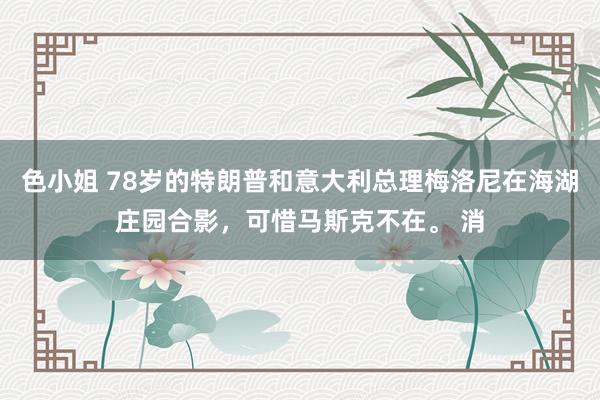 色小姐 78岁的特朗普和意大利总理梅洛尼在海湖庄园合影，可惜马斯克不在。 消