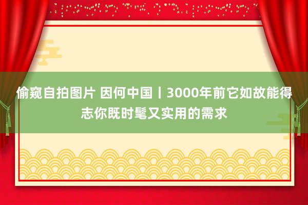 偷窥自拍图片 因何中国丨3000年前它如故能得志你既时髦又实用的需求