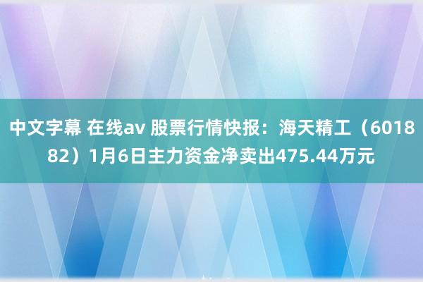 中文字幕 在线av 股票行情快报：海天精工（601882）1月6日主力资金净卖出475.44万元