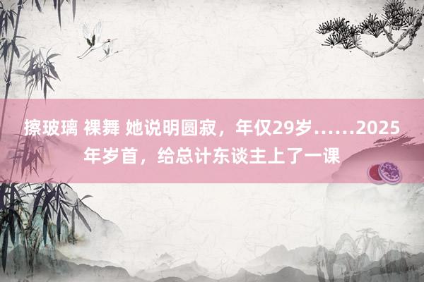 擦玻璃 裸舞 她说明圆寂，年仅29岁……2025年岁首，给总计东谈主上了一课