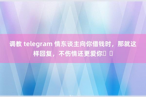 调教 telegram 情东谈主向你借钱时，那就这样回复，不伤情还更爱你​​