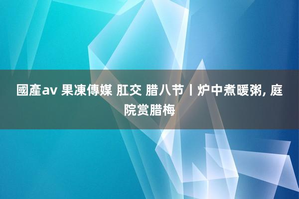 國產av 果凍傳媒 肛交 腊八节丨炉中煮暖粥， 庭院赏腊梅