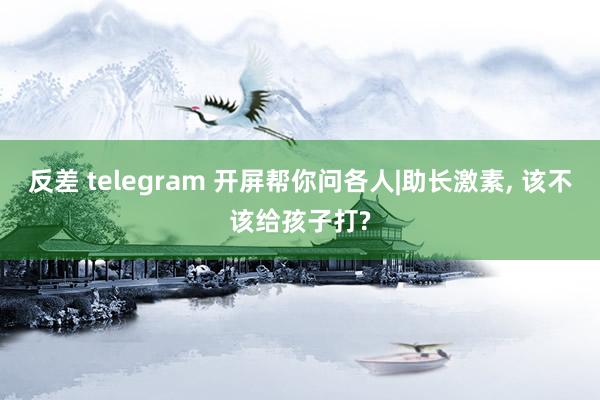 反差 telegram 开屏帮你问各人|助长激素， 该不该给孩子打?