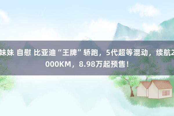 妹妹 自慰 比亚迪“王牌”轿跑，5代超等混动，续航2000KM，8.98万起预售！