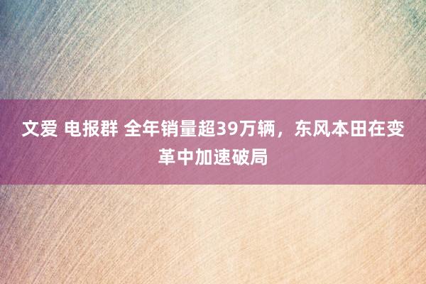 文爱 电报群 全年销量超39万辆，东风本田在变革中加速破局