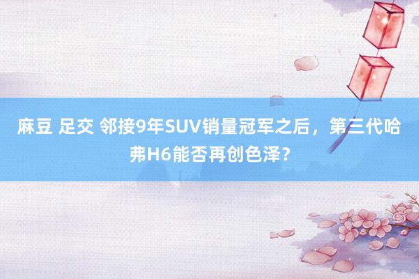 麻豆 足交 邻接9年SUV销量冠军之后，第三代哈弗H6能否再创色泽？